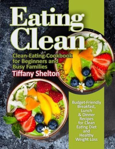 Eating Clean Budget-Friendly Breakfast, Lunch & Dinner Recipes for Clean Eating Diet and Healthy Weight Loss. Clean-Eating Cookbook for Beginners and Busy Families. - Tiffany Shelton - Kirjat - Independently published - 9781095912898 - torstai 25. huhtikuuta 2019