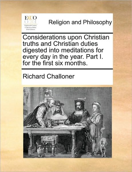 Considerations Upon Christian Truths and Christian Duties Digested into Meditations for Every Day in the Year. Part I. for the First Six Months. - Richard Challoner - Books - Gale Ecco, Print Editions - 9781170008898 - June 10, 2010