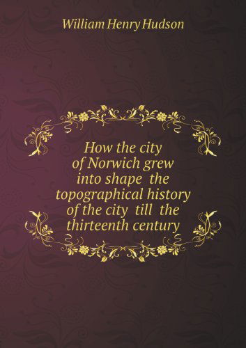 Cover for W. H. Hudson · How the City of Norwich Grew into Shape  the Topographical History of the City  Till  the Thirteenth Century (Paperback Book) (2013)