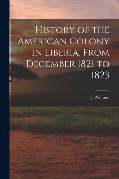 Cover for J (Jehudi) 1794-1828 Ashmun · History of the American Colony in Liberia, From December 1821 to 1823 (Paperback Book) (2021)