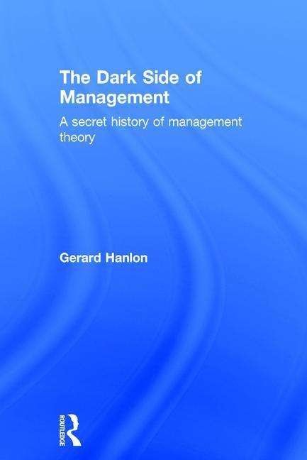 Cover for Gerard Hanlon · The Dark Side of Management: A Secret History of Management Theory (Hardcover Book) (2015)