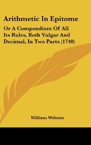 Cover for William Webster · Arithmetic in Epitome: or a Compendium of All Its Rules, Both Vulgar and Decimal, in Two Parts (1740) (Hardcover Book) (2008)