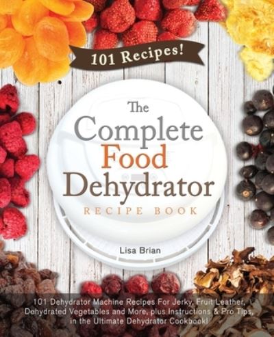 Cover for Lisa Brian · The Complete Food Dehydrator Recipe Book: 101 Dehydrator Machine Recipes For Jerky, Fruit Leather, Dehydrated Vegetables and More, plus Instructions &amp; Pro Tips, in the Ultimate Dehydrator Cookbook! - Dehydrator Cookbooks, Excalibur Dehydrator, Nesco Dehyd (Paperback Book) (2019)