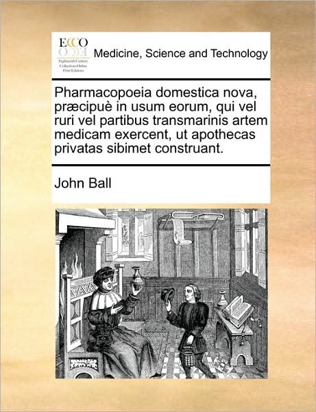Cover for John Ball · Pharmacopoeia Domestica Nova, Pr]cipu in Usum Eorum, Qui Vel Ruri Vel Partibus Transmarinis Artem Medicam Exercent, Ut Apothecas Privatas Sibimet Cons (Paperback Book) (2010)