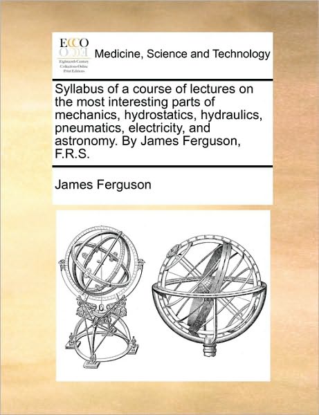 Syllabus of a Course of Lectures on the Most Interesting Parts of Mechanics, Hydrostatics, Hydraulics, Pneumatics, Electricity, and Astronomy. by Jame - James Ferguson - Libros - Gale Ecco, Print Editions - 9781170638903 - 29 de mayo de 2010