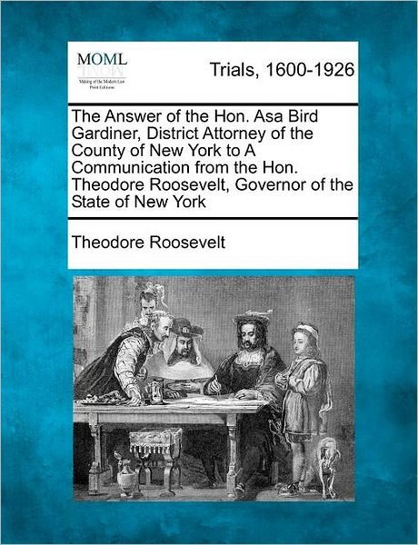 The Answer of the Hon. Asa Bird Gardiner, District Attorney of the County of New York to a Communication from the Hon. Theodore Roosevelt, Governor of the - Roosevelt, Theodore, Iv - Books - Gale Ecco, Making of Modern Law - 9781275764903 - February 1, 2012