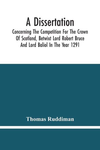 Cover for Thomas Ruddiman · A Dissertation; Concerning The Competition For The Crown Of Scotland, Betwixt Lord Robert Bruce And Lord Baliol In The Year 1291; Wherein Is Proved, That By The Laws Of God And Of Nature, By The Civil Feudal Laws, And Particularly By The Fundamental Law A (Paperback Book) (2021)