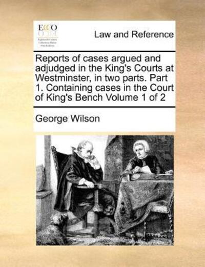 Cover for George Wilson · Reports of Cases Argued and Adjudged in the King's Courts at Westminster, in Two Parts. Part 1. Containing Cases in the Court of King's Bench Volume 1 (Paperback Book) (2010)