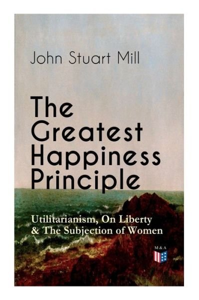 Cover for John Stuart Mill · The Greatest Happiness Principle - Utilitarianism, On Liberty &amp; The Subjection of Women: The Principle of the Greatest-Happiness: What Is Utilitarianism (Proofs &amp; Principles), Civil &amp; Social Liberty, Liberty of Thought, Individuality &amp; Individual Freedom, (Paperback Book) (2019)
