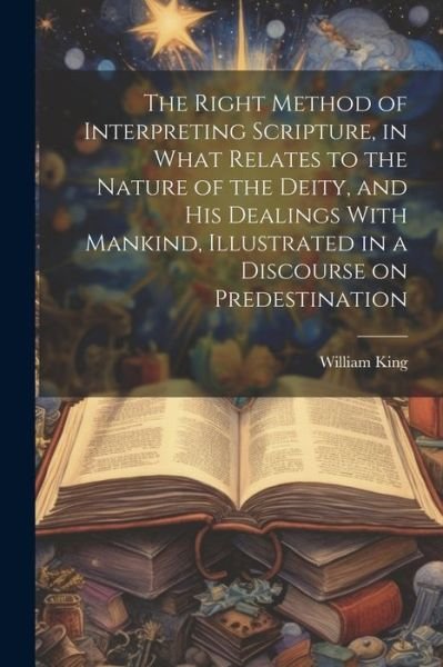 Cover for William King · Right Method of Interpreting Scripture, in What Relates to the Nature of the Deity, and His Dealings with Mankind, Illustrated in a Discourse on Predestination (Bog) (2023)