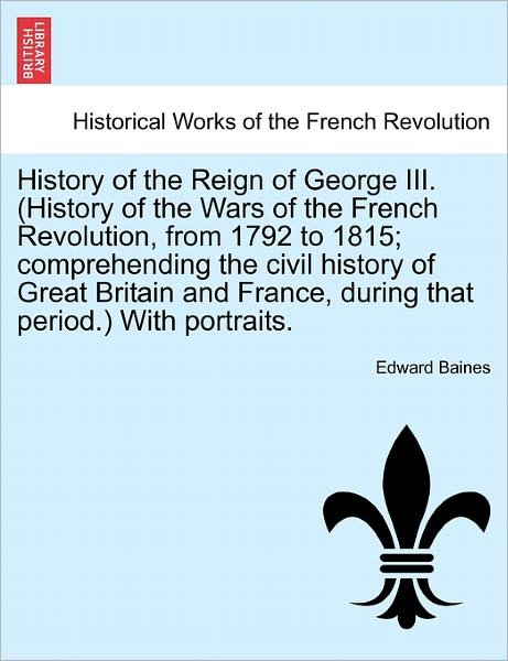Cover for Sir Edward Baines · History of the Reign of George III. (History of the Wars of the French Revolution, from 1792 to 1815; Comprehending the Civil History of Great Britain and France, During That Period.) with Portraits. (Paperback Book) (2011)