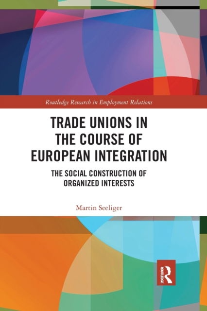 Cover for Martin Seeliger · Trade Unions in the Course of European Integration: The Social Construction of Organized Interests - Routledge Research in Employment Relations (Paperback Book) (2021)