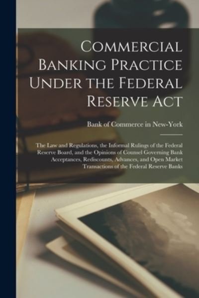 Cover for Bank of Commerce in New-York · Commercial Banking Practice Under the Federal Reserve Act; the Law and Regulations, the Informal Rulings of the Federal Reserve Board, and the Opinions of Counsel Governing Bank Acceptances, Rediscounts, Advances, and Open Market Transactions of The... (Paperback Book) (2021)