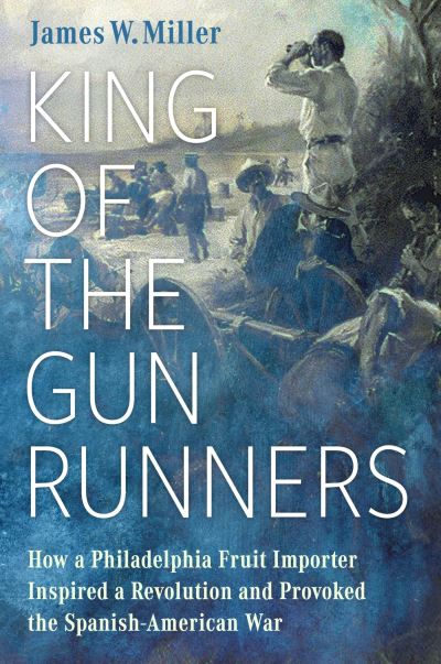 Cover for James W. Miller · King of the Gunrunners: How a Philadelphia Fruit Importer Inspired a Revolution and Provoked the Spanish-American War (Hardcover Book) (2024)