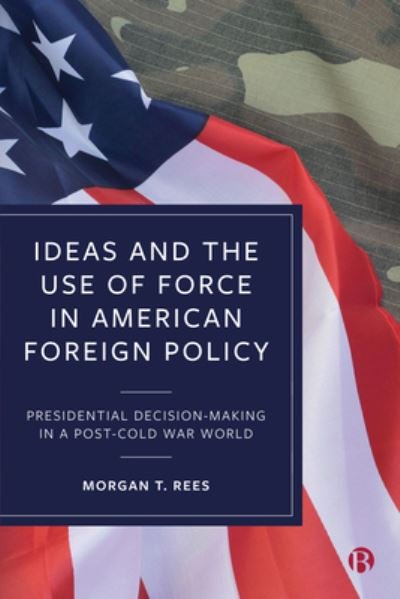 Cover for Rees, Morgan T. (Griffith University, Australia) · Ideas and the Use of Force in American Foreign Policy: Presidential Decision-Making in a Post-Cold War World (Gebundenes Buch) (2021)