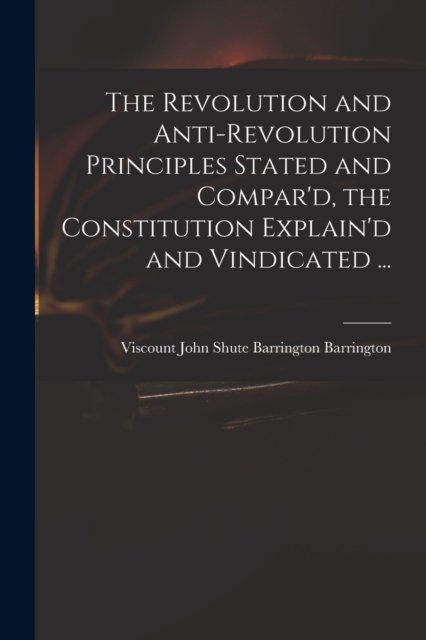 Cover for John Shute Barrington VI Barrington · The Revolution and Anti-revolution Principles Stated and Compar'd, the Constitution Explain'd and Vindicated ... (Paperback Bog) (2021)