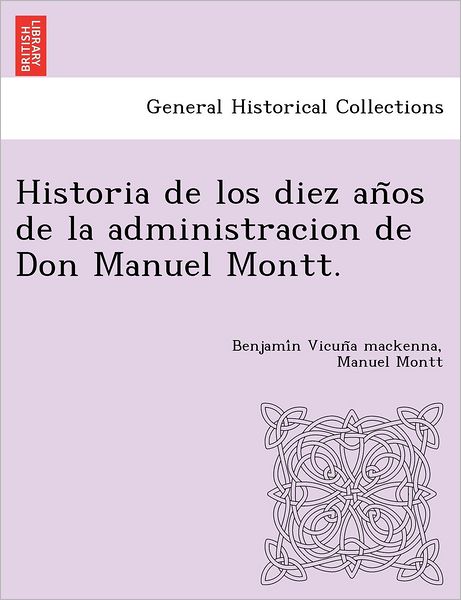 Historia de Los Diez an OS de La Administracion de Don Manuel Montt. - Benjami N Vicun a MacKenna - Books - British Library, Historical Print Editio - 9781249024910 - July 11, 2012