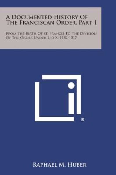 A Documented History of the Franciscan Order, Part 1: from the Birth of St. Francis to the Division of the Order Under Leo X, 1182-1517 - Raphael M Huber - Books - Literary Licensing, LLC - 9781494116910 - October 27, 2013