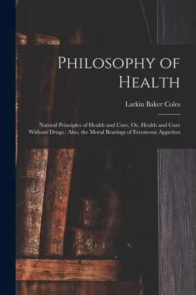 Cover for Larkin Baker Coles · Philosophy of Health : Natural Principles of Health and Cure, or, Health and Cure Without Drugs (Book) (2022)