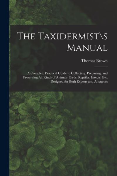 Cover for Thomas Brown · The Taxidermist\s Manual: a Complete Practical Guide to Collecting, Preparing, and Preserving All Kinds of Animals, Birds, Reptiles, Insects, Etc. Designed for Both Experts and Amateurs (Paperback Book) (2021)