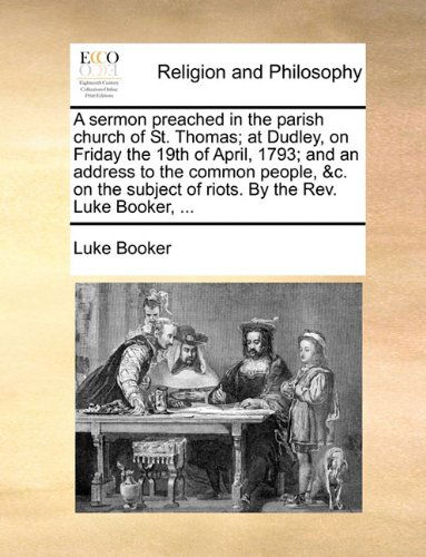A Sermon Preached in the Parish Church of St. Thomas; at Dudley, on Friday the 19th of April, 1793; and an Address to the Common People, &c. on the Subject of Riots. by the Rev. Luke Booker, ... - Luke Booker - Bücher - Gale ECCO, Print Editions - 9781140765912 - 27. Mai 2010