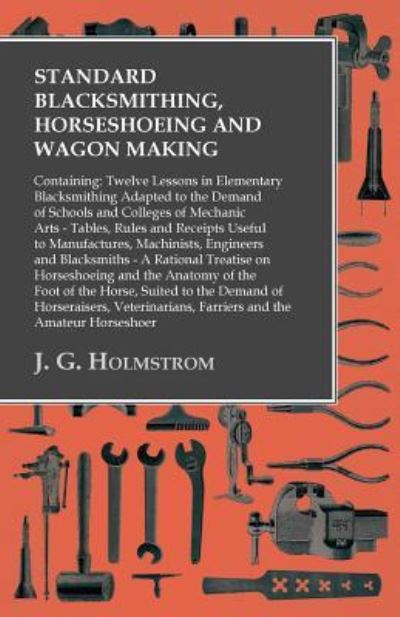 Cover for J. G. Holmstrom · Standard Blacksmithing, Horseshoeing and Wagon Making - Twelve Lessons in Elementary Blacksmithing - Tables, Rules and Receipts Useful to ... on Horseshoeing and the Anatomy of the Foot (Taschenbuch) (2016)