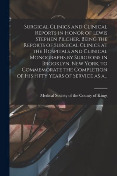 Cover for Medical Society of the County of King · Surgical Clinics and Clinical Reports in Honor of Lewis Stephen Pilcher, Being the Reports of Surgical Clinics at the Hospitals and Clinical Monographs by Surgeons in Brooklyn, New York, to Commemorate the Completion of His Fifty Years of Service as A... (Taschenbuch) (2021)