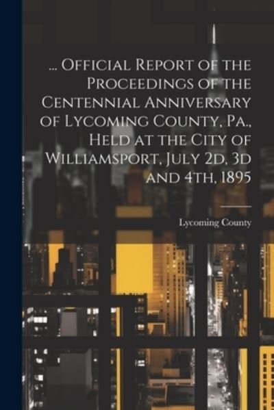 Cover for Lycoming County (Pa ) · ... Official Report of the Proceedings of the Centennial Anniversary of Lycoming County, Pa. , Held at the City of Williamsport, July 2d, 3d And 4th 1895 (Bok) (2023)