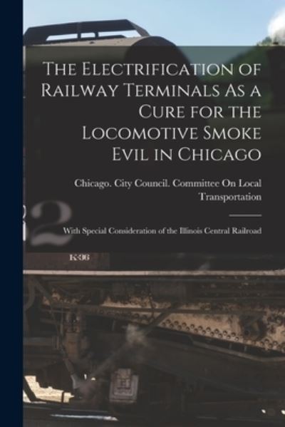 Cover for Chicago (Ill ) City Council Committee · Electrification of Railway Terminals As a Cure for the Locomotive Smoke Evil in Chicago (Buch) (2022)
