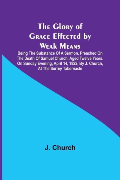 Cover for J Church · The Glory of Grace Effected by Weak Means; Being the Substance of a Sermon, Preached on the Death of Samuel Church, Aged Twelve Years. On Sunday Evening, April 14, 1822, by J. Church, at the Surrey Tabernacle. (Taschenbuch) (2021)
