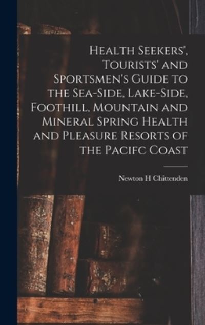 Cover for Newton Henry Chittenden · Health Seekers', Tourists' and Sportsmen's Guide to the Sea-side, Lake-side, Foothill, Mountain and Mineral Spring Health and Pleasure Resorts of the Pacifc Coast (Hardcover Book) (2021)