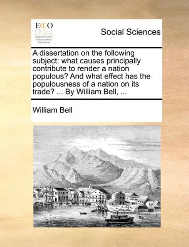 A Dissertation on the Following Subject: What Causes Principally Contribute to Render a Nation Populous? and What Effect Has the Populousness of a Nation on Its Trade? ... by William Bell, ... - William Bell - Bücher - Gale ECCO, Print Editions - 9781140786917 - 27. Mai 2010