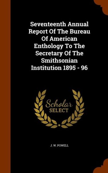 Cover for J W Powell · Seventeenth Annual Report of the Bureau of American Enthology to the Secretary of the Smithsonian Institution 1895 - 96 (Hardcover Book) (2015)