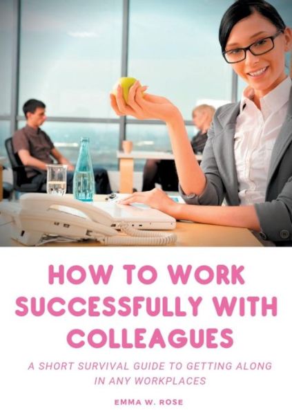 How to work successfully with colleagues: A Short Survival guide to Getting Along in any Workplaces - Emma W Rose - Books - Books on Demand - 9782322133918 - February 7, 2019