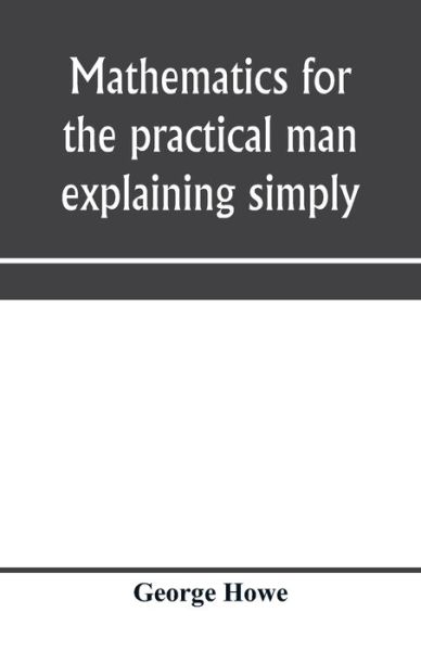 Mathematics for the practical man explaining simply and quickly all the elements of algebra, geometry, trigonometry, logarithms, coo&#776; rdinate geometry, calculus with Answers to Problems - George Howe - Books - Alpha Edition - 9789353970918 - January 15, 2020