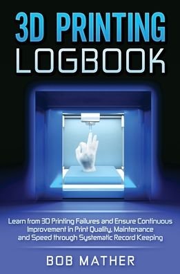 Cover for Bob Mather · 3D Printing Logbook: Learn from 3D Printing Failures and Ensure Continuous Improvement in Print Quality, Maintenance and Speed through Systematic Record Keeping (Hardcover Book) (2020)