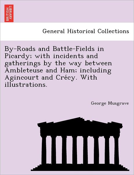 Cover for George Musgrave · By-roads and Battle-fields in Picardy; with Incidents and Gatherings by the Way Between Ambleteuse and Ham; Including Agincourt and Cre Cy. with Illus (Paperback Book) (2011)