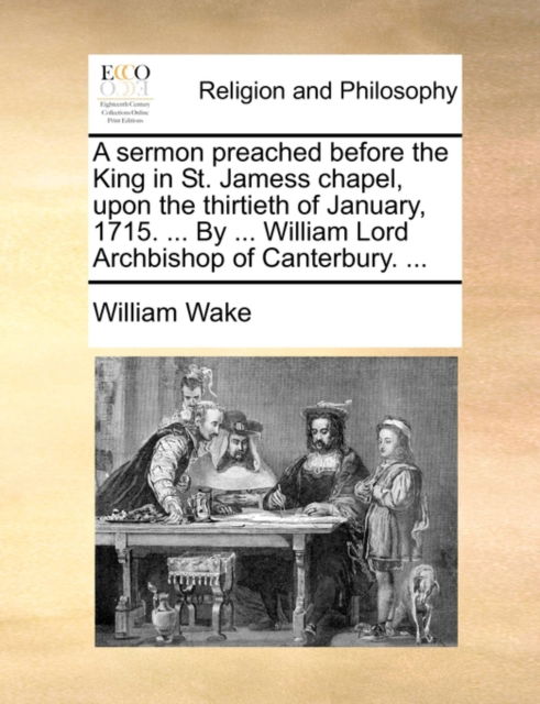 Cover for William Wake · A Sermon Preached Before the King in St. Jamess Chapel, Upon the Thirtieth of January, 1715. ... by ... William Lord Archbishop of Canterbury. ... (Paperback Book) (2010)