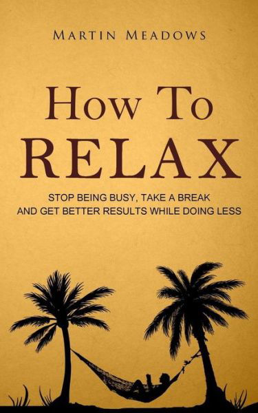 How to Relax: Stop Being Busy, Take a Break and Get Better Results While Doing Less - Martin Meadows - Books - Createspace - 9781514653920 - June 24, 2015