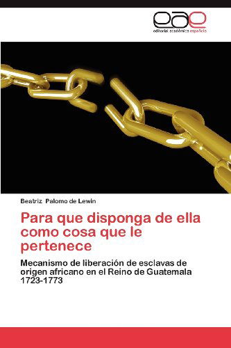 Cover for Beatriz Palomo De Lewin · Para Que Disponga De Ella Como Cosa Que Le Pertenece: Mecanismo De Liberación De Esclavas De Origen Africano en El Reino De Guatemala 1723-1773 (Paperback Book) [Spanish edition] (2012)