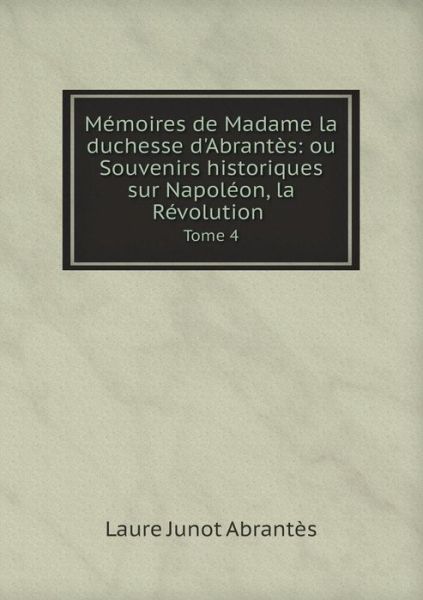 Cover for Laure Junot Abrantes · Memoires De Madame La Duchesse D'abrantes: Ou Souvenirs Historiques Sur Napoleon, La Revolution Tome 4 (Paperback Book) (2015)