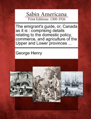 Cover for George Henry · The Emigrant's Guide, Or, Canada As It Is: Comprising Details Relating to the Domestic Policy, Commerce, and Agriculture of the Upper and Lower Provinces ... (Pocketbok) (2012)