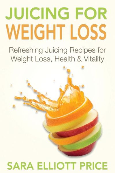 Juicing for Weight Loss: Refreshing Juicing Recipes for Weight Loss, Health and Vitality - Sara Elliott Price - Books - Createspace - 9781511871921 - May 30, 2015