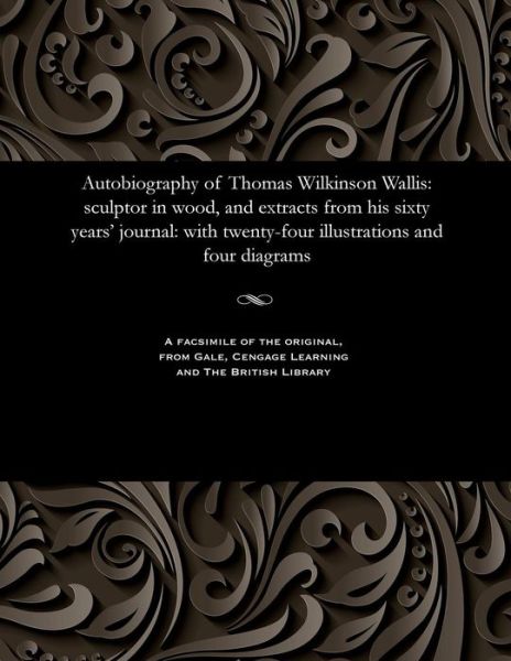 Autobiography of Thomas Wilkinson Wallis: Sculptor in Wood, and Extracts from His Sixty Years' Journal: With Twenty-Four Illustrations and Four Diagrams - Thomas Wilkinson Wallis - Books - Gale and the British Library - 9781535800921 - December 13, 1901