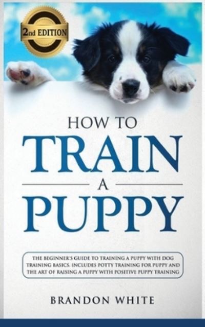 Cover for Brandon White · How to Train a Puppy: 2nd Edition: The Beginner's Guide to Training a Puppy with Dog Training Basics. Includes Potty Training for Puppy and The Art of Raising a Puppy with Positive Puppy Training (Hardcover Book) (2020)