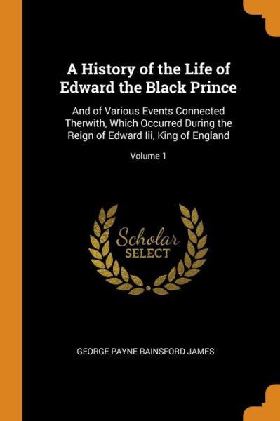 Cover for George Payne Rainsford James · A History of the Life of Edward the Black Prince And of Various Events Connected Therwith, Which Occurred During the Reign of Edward III, King of England; Volume 1 (Paperback Book) (2018)