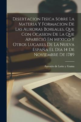 Cover for Antonio de León Y Gama · Disertacion Fisica Sobre La Materia Y Formacion De Las Auroras Boreales, Que Con Ocasion De La Que Aparecio En Mexico Y Otros Lugares De La Nueva Espana El Dia 14 De Noviembre De 1789 (Paperback Book) (2022)