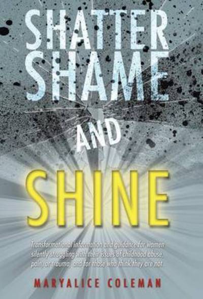 Cover for Maryalice Coleman · Shatter Shame and Shine: Transformational Information and Guidance for Women Silently Struggling with Their Issues of Childhood Abuse, Pain, or (Hardcover Book) (2014)