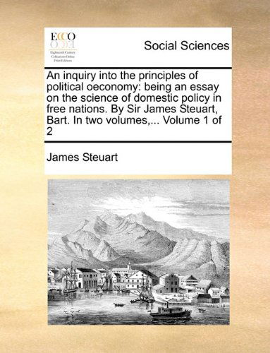 Cover for James Steuart · An inquiry into the principles of political oeconomy: being an essay on the science of domestic policy in free nations. By Sir James Steuart, Bart. In two volumes, ... Volume 1 of 2 (Paperback Book) (2010)
