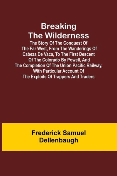 Cover for Frederick Samuel Dellenbaugh · Breaking the Wilderness; The Story of the Conquest of the Far West, From the Wanderings of Cabeza de Vaca, to the First Descent of the Colorado by Powell, and the Completion of the Union Pacific Railway, With Particular Account of the Exploits of Trappers (Paperback Book) (2021)